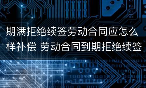 期满拒绝续签劳动合同应怎么样补偿 劳动合同到期拒绝续签