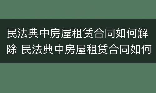民法典中房屋租赁合同如何解除 民法典中房屋租赁合同如何解除的