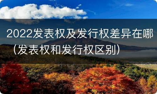 2022发表权及发行权差异在哪（发表权和发行权区别）