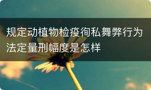规定动植物检疫徇私舞弊行为法定量刑幅度是怎样