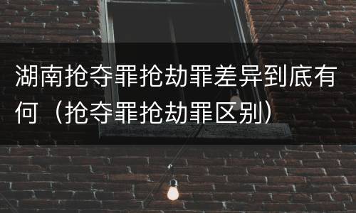 湖南抢夺罪抢劫罪差异到底有何（抢夺罪抢劫罪区别）