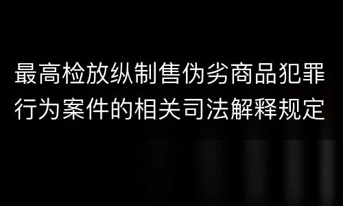 最高检放纵制售伪劣商品犯罪行为案件的相关司法解释规定具体是什么重要内容