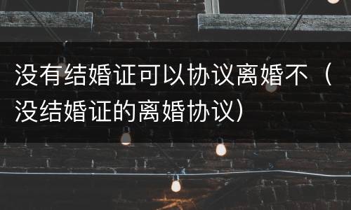 没有结婚证可以协议离婚不（没结婚证的离婚协议）