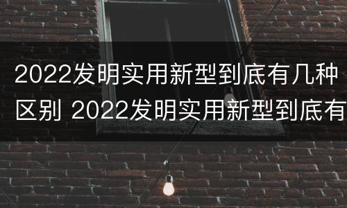 2022发明实用新型到底有几种区别 2022发明实用新型到底有几种区别呢