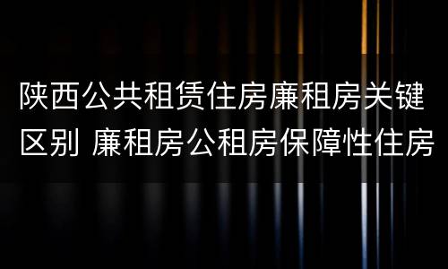 陕西公共租赁住房廉租房关键区别 廉租房公租房保障性住房的区别