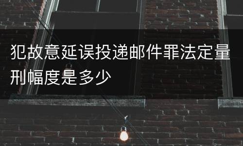 犯故意延误投递邮件罪法定量刑幅度是多少