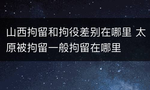山西拘留和拘役差别在哪里 太原被拘留一般拘留在哪里