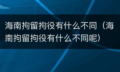 海南拘留拘役有什么不同（海南拘留拘役有什么不同呢）