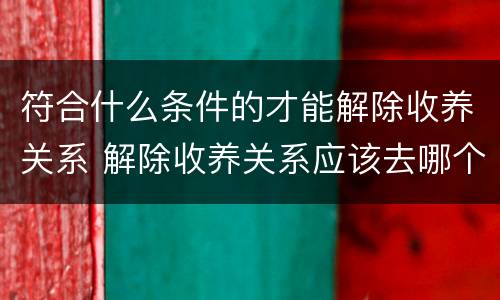 符合什么条件的才能解除收养关系 解除收养关系应该去哪个部门申请