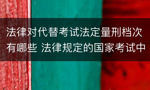 法律对代替考试法定量刑档次有哪些 法律规定的国家考试中,代替他人考试的行为