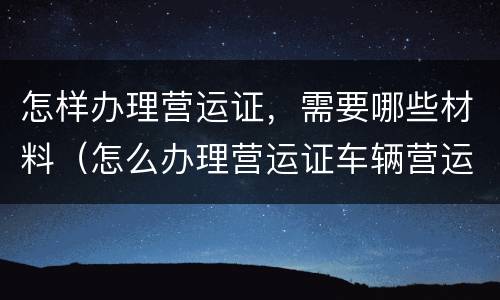 怎样办理营运证，需要哪些材料（怎么办理营运证车辆营运证）