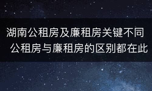 湖南公租房及廉租房关键不同 公租房与廉租房的区别都在此,别再搞错了!