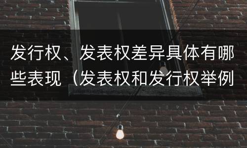 发行权、发表权差异具体有哪些表现（发表权和发行权举例）