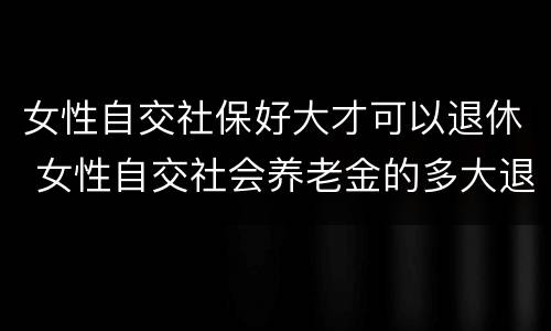女性自交社保好大才可以退休 女性自交社会养老金的多大退休
