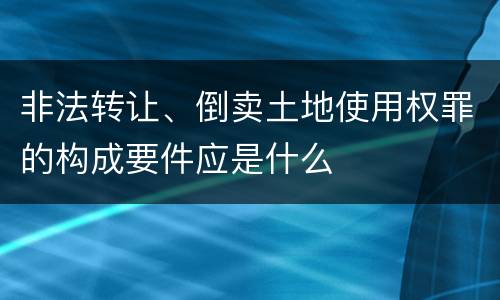 非法转让、倒卖土地使用权罪的构成要件应是什么