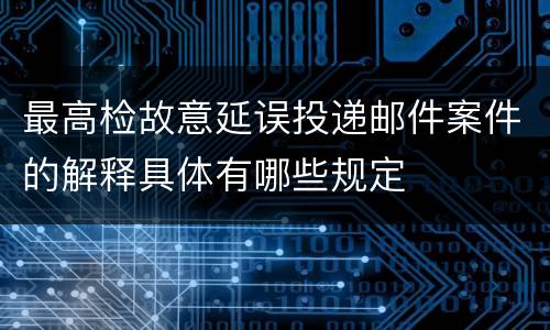 最高检故意延误投递邮件案件的解释具体有哪些规定