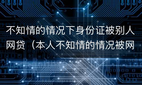 不知情的情况下身份证被别人网贷（本人不知情的情况被网络贷款）