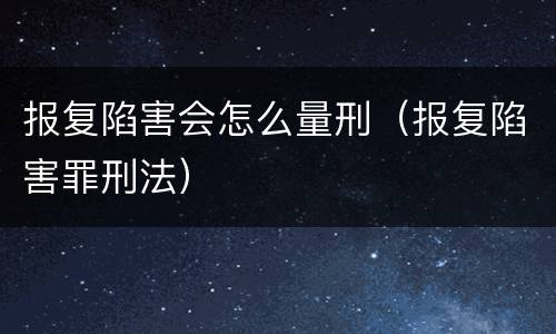报复陷害会怎么量刑（报复陷害罪刑法）