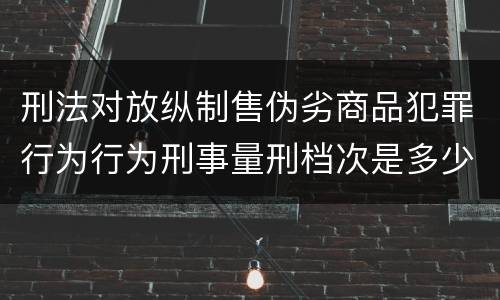 刑法对放纵制售伪劣商品犯罪行为行为刑事量刑档次是多少
