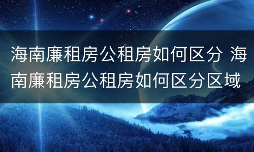 海南廉租房公租房如何区分 海南廉租房公租房如何区分区域