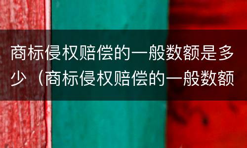商标侵权赔偿的一般数额是多少（商标侵权赔偿的一般数额是多少元）