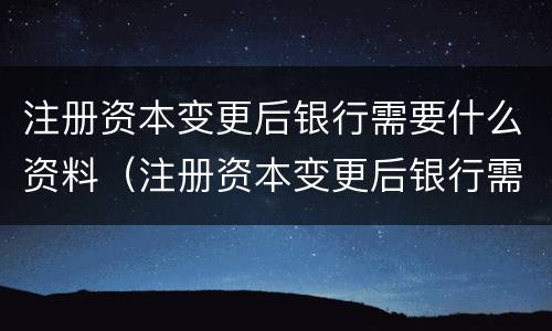注册资本变更后银行需要什么资料（注册资本变更后银行需要什么资料和手续）