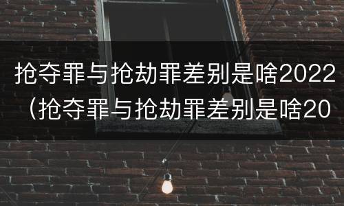 抢夺罪与抢劫罪差别是啥2022（抢夺罪与抢劫罪差别是啥2022年）