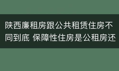陕西廉租房跟公共租赁住房不同到底 保障性住房是公租房还是廉租房?