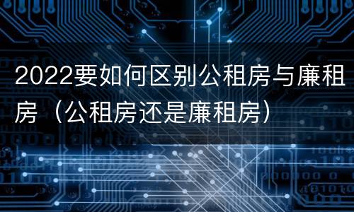 2022要如何区别公租房与廉租房（公租房还是廉租房）