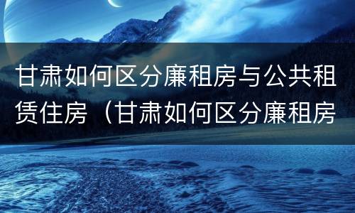甘肃如何区分廉租房与公共租赁住房（甘肃如何区分廉租房与公共租赁住房区别）