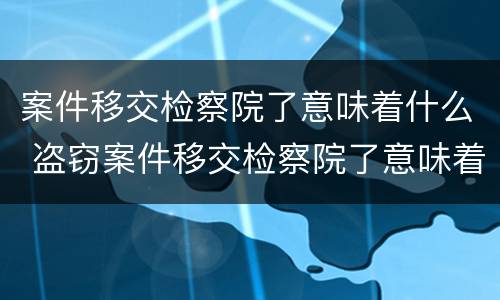 案件移交检察院了意味着什么 盗窃案件移交检察院了意味着什么