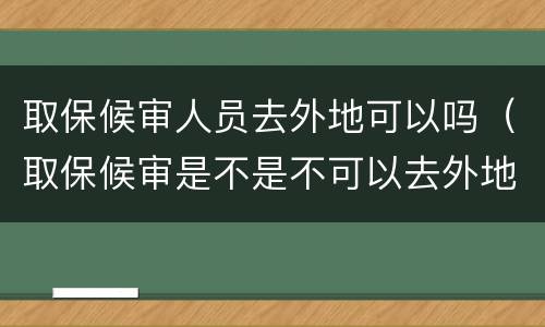 取保候审人员去外地可以吗（取保候审是不是不可以去外地）
