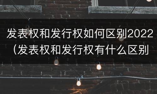 发表权和发行权如何区别2022（发表权和发行权有什么区别）