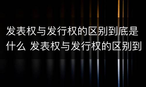 发表权与发行权的区别到底是什么 发表权与发行权的区别到底是什么意思