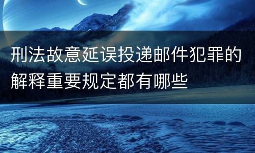 刑法故意延误投递邮件犯罪的解释重要规定都有哪些