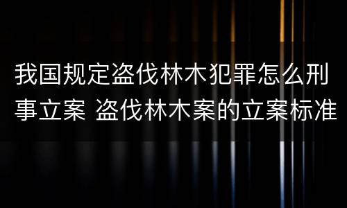 我国规定盗伐林木犯罪怎么刑事立案 盗伐林木案的立案标准及定罪与量刑