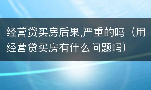 经营贷买房后果,严重的吗（用经营贷买房有什么问题吗）