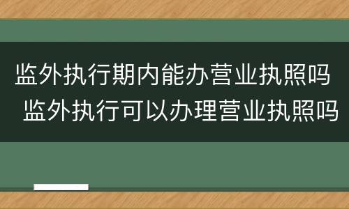 监外执行期内能办营业执照吗 监外执行可以办理营业执照吗