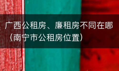 广西公租房、廉租房不同在哪（南宁市公租房位置）
