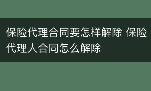 保险代理合同要怎样解除 保险代理人合同怎么解除