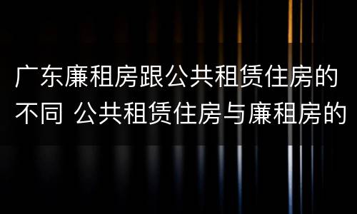 广东廉租房跟公共租赁住房的不同 公共租赁住房与廉租房的区别