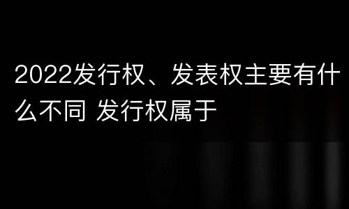 2022发行权、发表权主要有什么不同 发行权属于