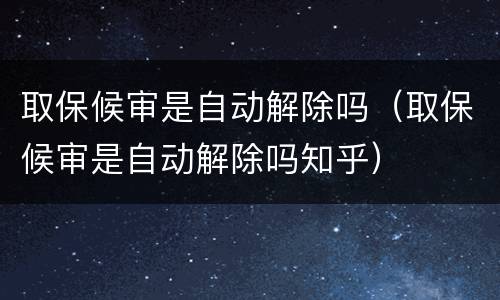 取保候审是自动解除吗（取保候审是自动解除吗知乎）