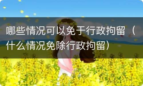 哪些情况可以免于行政拘留（什么情况免除行政拘留）