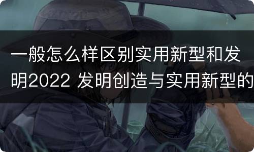 一般怎么样区别实用新型和发明2022 发明创造与实用新型的区别