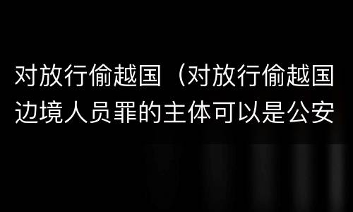 对放行偷越国（对放行偷越国边境人员罪的主体可以是公安民警吗）