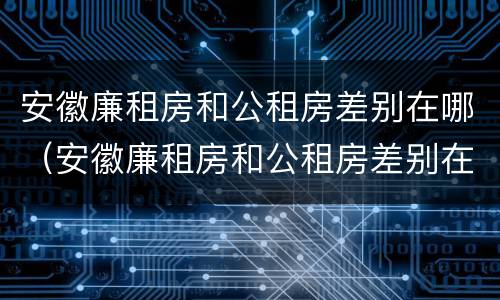 安徽廉租房和公租房差别在哪（安徽廉租房和公租房差别在哪里）