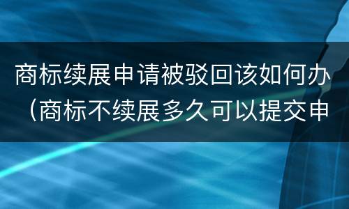 商标续展申请被驳回该如何办（商标不续展多久可以提交申请）