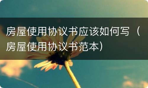 房屋使用协议书应该如何写（房屋使用协议书范本）
