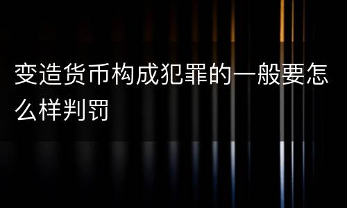变造货币构成犯罪的一般要怎么样判罚